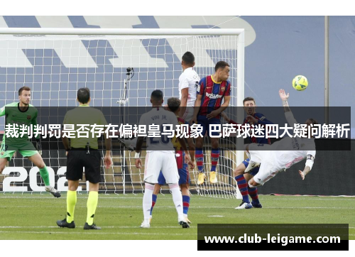 裁判判罚是否存在偏袒皇马现象 巴萨球迷四大疑问解析