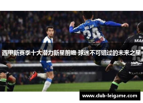 西甲新赛季十大潜力新星前瞻 球迷不可错过的未来之星