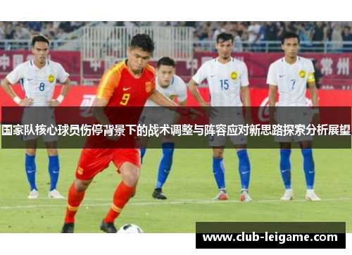 国家队核心球员伤停背景下的战术调整与阵容应对新思路探索分析展望 国家队核心球员伤停背景下的战术调整与阵容应对新思路探索分析展望