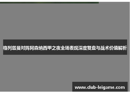 格列兹曼对阵阿森纳西甲之夜全场表现深度复盘与战术价值解析